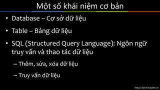 http://techmaster.vn
Một số khái niệm cơ bản
• Database – Cơ sở dữ liệu
• Table – Bảng dữ liệu
• SQL (Structured Query Language): Ngôn ngữ
truy vấn và thao tác dữ liệu
– Thêm, sửa, xóa dữ liệu
– Truy vấn dữ liệu
 