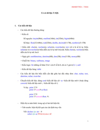 ANHMATTROI – TIN5A
1
Cơ sở dữ liệu T-SQL
1. Các kiểu dữ liệu
- Các kiểu dữ liệu thường dùng:
+ Kiểu số:
Số nguyên: tinyint(8bit), smallint(16bit), int(32bit), bigint(64bit)
Số thực: float(32-64bit), real(32bit), decimal(5-17B), numberic(5-17B), money(8B)
+ Kiểu chữ: char(n), varchar(n), nchar(n), nvarchar(n), text với n là số kí tự. Kiểu
nchar(n) và nvarchar(n) biểu diễn các kí tự mã Unicode. Kiểu char(n), varchar(n) biểu
diễn các kí tự mã Ascii
Char(n): 1 <= n <= 8000 mỗi kí tự cần 8bit để lưu trữ
Nchar(n): 1 <= n <= 4000 mỗi kí tự cần 16bit để lưu trữ
Varchar(n): 1 <= n <= 8000 mỗi kí tự cần 8bit để lưu trữ
+ Ngày giờ: smalldatetime, datetime(8B), date(3B), time(3-5B)
+ Chuỗi bit: binary, varbinary, image
+ Kiểu logic: bit những số khác 0 là 1 còn 0 vẫ là 0, chỉ có 3 giá trị 0, 1, null
+ Kiểu dữ liệu bảng: table
- Các kiểu dữ liệu khi biểu diễn cần đặt giữa hai dấu nháy đơn: char, nchar, text, datetime,
nchar, nvarvhar.
- Chuyển kiểu dữ liệu: dùng cast(<kiểu dữ liệu cũ> as <kiểu dữ liệu mới>) hoặc dùng
convert(<kiểu dữ liệu mới>, <kiểu dữ liệu cũ>)
Ví dụ: print 17/9
print 17/cast(9 as float)
print 17/9
print 17/convert(float, 9)
- Hiển thị ra màn hình: trong sql có hai tab hiện thị
 