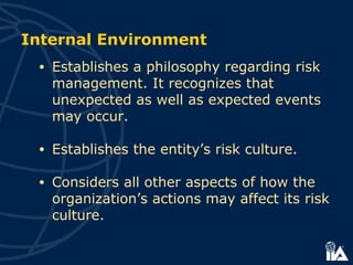 Internal Environment
• Establishes a philosophy regarding risk
management. It recognizes that
unexpected as well as expected events
may occur.
• Establishes the entity’s risk culture.
• Considers all other aspects of how the
organization’s actions may affect its risk
culture.
 