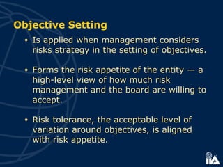 Objective Setting
• Is applied when management considers
risks strategy in the setting of objectives.
• Forms the risk appetite of the entity — a
high-level view of how much risk
management and the board are willing to
accept.
• Risk tolerance, the acceptable level of
variation around objectives, is aligned
with risk appetite.
 
