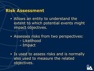 Risk Assessment
• Allows an entity to understand the
extent to which potential events might
impact objectives.
• Assesses risks from two perspectives:
- Likelihood
- Impact
• Is used to assess risks and is normally
also used to measure the related
objectives.
 