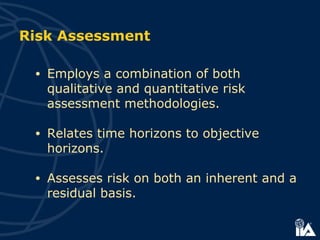 Risk Assessment
• Employs a combination of both
qualitative and quantitative risk
assessment methodologies.
• Relates time horizons to objective
horizons.
• Assesses risk on both an inherent and a
residual basis.
 