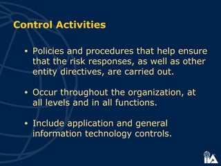 Control Activities
• Policies and procedures that help ensure
that the risk responses, as well as other
entity directives, are carried out.
• Occur throughout the organization, at
all levels and in all functions.
• Include application and general
information technology controls.
 
