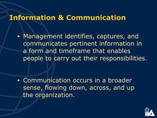 • Management identifies, captures, and
communicates pertinent information in
a form and timeframe that enables
people to carry out their responsibilities.
• Communication occurs in a broader
sense, flowing down, across, and up
the organization.
Information & Communication
 