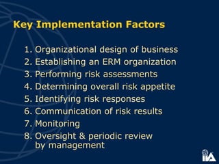 1. Organizational design of business
2. Establishing an ERM organization
3. Performing risk assessments
4. Determining overall risk appetite
5. Identifying risk responses
6. Communication of risk results
7. Monitoring
8. Oversight & periodic review
by management
Key Implementation Factors
 