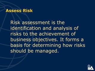 Risk assessment is the
identification and analysis of
risks to the achievement of
business objectives. It forms a
basis for determining how risks
should be managed.
Assess Risk
 