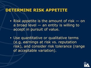 DETERMINE RISK APPETITE
• Risk appetite is the amount of risk — on
a broad level — an entity is willing to
accept in pursuit of value.
• Use quantitative or qualitative terms
(e.g. earnings at risk vs. reputation
risk), and consider risk tolerance (range
of acceptable variation).
 