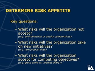 Key questions:
• What risks will the organization not
accept?
(e.g. environmental or quality compromises)
• What risks will the organization take
on new initiatives?
(e.g. new product lines)
• What risks will the organization
accept for competing objectives?
(e.g. gross profit vs. market share?)
DETERMINE RISK APPETITE
 