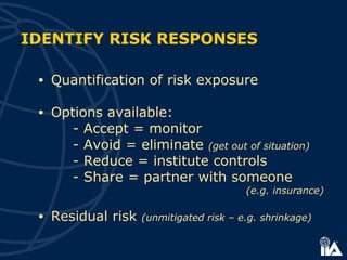 • Quantification of risk exposure
• Options available:
- Accept = monitor
- Avoid = eliminate (get out of situation)
- Reduce = institute controls
- Share = partner with someone
(e.g. insurance)
• Residual risk (unmitigated risk – e.g. shrinkage)
IDENTIFY RISK RESPONSES
 