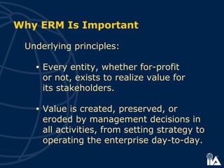 Why ERM Is Important
Underlying principles:
• Every entity, whether for-profit
or not, exists to realize value for
its stakeholders.
• Value is created, preserved, or
eroded by management decisions in
all activities, from setting strategy to
operating the enterprise day-to-day.
 