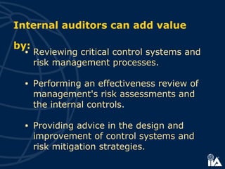Internal auditors can add value
by:
• Reviewing critical control systems and
risk management processes.
• Performing an effectiveness review of
management's risk assessments and
the internal controls.
• Providing advice in the design and
improvement of control systems and
risk mitigation strategies.
 