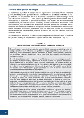 GESTIÓN DE RIESGOS CORPORATIVOS – MARCO INTEGRADO / TÉCNICAS DE APLICACIÓN
10
Filosofía de la gestión de riesgos
La filosofía de la gestión de riesgos de una organización es el conjunto de creencias
y actitudes compartidas que caracterizan el modo en que la entidad contempla el ries-
go en todas sus actuaciones, desde el desarrollo e implantación de la estrategia hasta
sus actividades cotidianas…. Dicha filosofía queda reflejada prácticamente en todo el
quehacer de la dirección al gestionar la entidad y se plasma en las declaraciones
sobre políticas, las comunicaciones verbales y escritas y la toma de decisiones. Tanto
si la dirección pone su énfasis en las políticas escritas, normas de conducta, indica-
dores de rendimiento e informes de excepción, como si prefiere operar más informal-
mente mediante contactos personales con los directivos claves, lo críticamente
importante es que desde ella se potencie la filosofía, no sólo con palabras, sino con
acciones diarias.
En determinadas empresas, la dirección articula por escrito elementos de su filosofía
de gestión de riesgos. Se presentan algunos ejemplos en las Figuras 2.2 y 2.3.
En medio de un crecimiento y expansión cultural global, nuestra organización precisa un
enfoque detallado en lo referente a la gestión de riesgos corporativos, que fomente una
reflexión y análisis estratégicos amplios, integrando al mismo tiempo valores y creencias
fundamentales. Para ello, aspiramos a que la gestión de riesgos se convierta en nuestra
ventaja competitiva.
El punto de partida de nuestro programa de gestión de riesgos es una estrategia de gestión
que respete las necesidades y aspiraciones de todos aquellos con quienes mantenemos
alguna relación en la actualidad. Dicho programa proporciona un modelo iterativo de
información del riesgo, que facilita el flujo de información y hace hincapié en la comunicación
a través de toda la organización. Este modelo proporciona información acerca de las
necesidades y expectativas de los grupos de interés, con el fin de mejorar continuamente
nuestra estrategia de riesgo a escala empresarial.
Para asegurarnos de que cumplimos esta estrategia, el programa de gestión de riesgos dota
a nuestro personal con las herramientas y capacidades que les permitan superar aquellas
barreras que se opongan a sus esfuerzos por superar las expectativas. Comprendiendo que
el riesgo y el control son tareas propias de todos, nuestro personal identifica de manera
proactiva, más eficiente y económica, el riesgo implícito en la entrega de productos y
servicios al mercado. Nuestro programa de gestión de riesgos permite que el personal vea el
problema desde varias perspectivas, a fin no sólo de identificar actividades para mitigar
riesgos, sino también anticiparse a posibles oportunidades y actuar sobre ellas, cuestionando
los modos convencionales de hacer con el fin de crear mejores soluciones.
Un principio fundamental de nuestra organización consiste en mantener un respeto e
integridad frente a nuestros empleados, clientes y grupos de interés. Al incorporar la gestión
de riesgos a nuestras prácticas empresariales diarias y al hacer operativas las medidas de
rendimiento relacionadas, el programa de dicha gestión nos asegura que mantenemos los
estándares éticos más elevados siguiendo nuestros valores fundamentales.
Figura 2.2
Declaración que describe la filosofía de gestión de riesgos
 