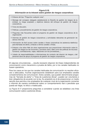 En algunas circunstancias…..resulta necesario disponer de líneas independientes de
comunicación como mecanismo a prueba de fallos, por si los canales habituales no
fuesen operativos.
Para los casos en los que los canales habituales de comunicación no resulten efica-
ces o adecuados, muchas organizaciones establecen para sus empleados canales
complementarios de comunicación. Estos canales, que pueden denominarse progra-
mas de “llamada de alerta” o “línea de cuestiones éticas”, pueden ser voluntarios o
bien obligatorios de acuerdo con la ley. Su propósito es el de proporcionar un medio
sencillo que permita a los empleados de cualquier nivel de la organización comentar
o informar de manera confidencial sobre un comportamiento real o percibido que
pueda ser ilegal, no ético o inadecuado.
La Figura 8.17 proporciona preguntas a considerar cuando se establece una línea
comunicación sobre cuestiones éticas.
GESTIÓN DE RIESGOS CORPORATIVOS – MARCO INTEGRADO / TÉCNICAS DE APLICACIÓN
100
• Enlaces del tipo “Preguntar cualquier cosa”.
• Mensaje del consejero delegado estableciendo la filosofía de gestión de riesgos de la
entidad, su riesgo aceptado y objetivos básicos del enfoque de gestión de riesgos
corporativos.
• Foros de discusión.
• Políticas y procedimientos de gestión de riesgos corporativos.
• Preguntas más frecuentes sobre el programa de gestión de riesgos corporativos de la
organización.
• Informes de gestión de riesgos corporativos y actividades relevantes de generación de
dichos informes.
• Información de fácil acceso sobre canales o líneas corporativas de asistencia telefónica
para llamadas de alerta y enlaces a dichos canales o líneas.
• Enlaces a los sitios Web de otras organizaciones que proporcionen información sobre la
gestión de riesgos en las funciones y procesos clave, tales como las políticas de recursos
humanos, contrataciones, viajes, relaciones con los proveedores,....
• Listado de responsabilidades e informaciones de contacto del director de riesgos y del
personal clave de apoyo al programa de gestión de riesgos corporativos.
Figura 8.16
Información en la intranet sobre gestión de riesgos corporativos
 