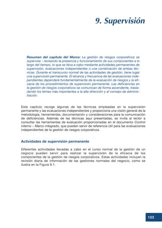 103
9. Supervisión
Resumen del capítulo del Marco: La gestión de riesgos corporativos se
supervisa - revisando la presencia y funcionamiento de sus componentes a lo
largo del tiempo, lo que se lleva a cabo mediante actividades permanentes de
supervisión, evaluaciones independientes o una combinación de ambas téc-
nicas. Durante el transcurso normal de las actividades de gestión, tiene lugar
una supervisión permanente. El alcance y frecuencia de las evaluaciones inde-
pendientes dependerá fundamentalmente de la evaluación de riesgos y la efi-
cacia de los procedimientos de supervisión permanente. Las deficiencias en
la gestión de riesgos corporativos se comunican de forma ascendente, trasla-
dando los temas más importantes a la alta dirección y al consejo de adminis-
tración.
Este capítulo recoge algunas de las técnicas empleadas en la supervisión
permanente y las evaluaciones independientes y proporciona una visión general de la
metodología, herramientas, documentación y consideraciones para la comunicación
de deficiencias. Además de las técnicas aquí presentadas, se invita al lector a
consultar las herramientas de evaluación proporcionadas en el documento Control
interno – Marco integrado, que pueden servir de referencia útil para las evaluaciones
independientes de la gestión de riesgos corporativos.
Actividades de supervisión permanente
Diferentes actividades llevadas a cabo en el curso normal de la gestión de un
negocio pueden servir para realizar la supervisión de la eficacia de los
componentes de la gestión de riesgos corporativos. Estas actividades incluyen la
revisión diaria de información de las gestiones normales del negocio, como se
ilustra en la Figura 9.1.
 