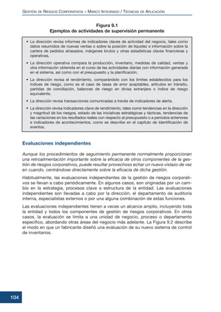 Evaluaciones independientes
Aunque los procedimientos de seguimiento permanente normalmente proporcionan
una retroalimentación importante sobre la eficacia de otros componentes de la ges-
tión de riesgos corporativos, puede resultar provechoso echar un nuevo vistazo de vez
en cuando, centrándose directamente sobre la eficacia de dicha gestión.
Habitualmente, las evaluaciones independientes de la gestión de riesgos corporati-
vos se llevan a cabo periódicamente. En algunos casos, son originadas por un cam-
bio en la estrategia, procesos clave o estructura de la entidad. Las evaluaciones
independientes son llevadas a cabo por la dirección, el departamento de auditoría
interna, especialistas externos o por una alguna combinación de estas funciones.
Las evaluaciones independientes tienen a veces un alcance amplio, incluyendo toda
la entidad y todos los componentes de gestión de riesgos corporativos. En otros
casos, la evaluación se limita a una unidad de negocio, proceso o departamento
específico, abordando otras áreas del negocio más adelante. La Figura 9.2 describe
el modo en que un fabricante diseñó una evaluación de su nuevo sistema de control
de inventarios.
GESTIÓN DE RIESGOS CORPORATIVOS – MARCO INTEGRADO / TÉCNICAS DE APLICACIÓN
104
• La dirección revisa informes de indicadores claves de actividad del negocio, tales como
datos resumidos de nuevas ventas o sobre la posición de liquidez e información sobre la
cartera de pedidos atrasados, márgenes brutos y otras estadísticas claves financieras y
operativas.
• La dirección operativa compara la producción, inventario, medidas de calidad, ventas y
otra información obtenida en el curso de las actividades diarias con información generada
en el sistema, así como con el presupuesto y la planificación.
• La dirección revisa el rendimiento, comparándolo con los límites establecidos para los
índices de riesgo, como es el caso de tasas de error aceptables, artículos en tránsito,
partidas de conciliación, balances de riesgo en divisa extranjera o índice de riesgo
equivalente.
• La dirección revisa transacciones comunicadas a través de indicadores de alerta.
• La dirección revisa indicadores clave de rendimiento, tales como tendencias en la dirección
y magnitud de los riesgos, estado de las iniciativas estratégicas y tácticas, tendencias de
las variaciones en los resultados reales con respecto al presupuesto o a periodos anteriores
e indicadores de acontecimientos, como se describe en el capítulo de Identificación de
eventos.
Figura 9.1
Ejemplos de actividades de supervisión permanente
 