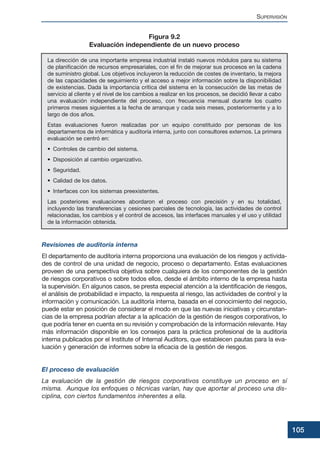 Revisiones de auditoría interna
El departamento de auditoría interna proporciona una evaluación de los riesgos y activida-
des de control de una unidad de negocio, proceso o departamento. Estas evaluaciones
proveen de una perspectiva objetiva sobre cualquiera de los componentes de la gestión
de riesgos corporativos o sobre todos ellos, desde el ámbito interno de la empresa hasta
la supervisión. En algunos casos, se presta especial atención a la identificación de riesgos,
el análisis de probabilidad e impacto, la respuesta al riesgo, las actividades de control y la
información y comunicación. La auditoría interna, basada en el conocimiento del negocio,
puede estar en posición de considerar el modo en que las nuevas iniciativas y circunstan-
cias de la empresa podrían afectar a la aplicación de la gestión de riesgos corporativos, lo
que podría tener en cuenta en su revisión y comprobación de la información relevante. Hay
más información disponible en los consejos para la práctica profesional de la auditoría
interna publicados por el Institute of Internal Auditors, que establecen pautas para la eva-
luación y generación de informes sobre la eficacia de la gestión de riesgos.
El proceso de evaluación
La evaluación de la gestión de riesgos corporativos constituye un proceso en sí
misma. Aunque los enfoques o técnicas varían, hay que aportar al proceso una dis-
ciplina, con ciertos fundamentos inherentes a ella.
SUPERVISIÓN
105
La dirección de una importante empresa industrial instaló nuevos módulos para su sistema
de planificación de recursos empresariales, con el fin de mejorar sus procesos en la cadena
de suministro global. Los objetivos incluyeron la reducción de costes de inventario, la mejora
de las capacidades de seguimiento y el acceso a mejor información sobre la disponibilidad
de existencias. Dada la importancia crítica del sistema en la consecución de las metas de
servicio al cliente y el nivel de los cambios a realizar en los procesos, se decidió llevar a cabo
una evaluación independiente del proceso, con frecuencia mensual durante los cuatro
primeros meses siguientes a la fecha de arranque y cada seis meses, posteriormente y a lo
largo de dos años.
Estas evaluaciones fueron realizadas por un equipo constituido por personas de los
departamentos de informática y auditoría interna, junto con consultores externos. La primera
evaluación se centró en:
• Controles de cambio del sistema.
• Disposición al cambio organizativo.
• Seguridad.
• Calidad de los datos.
• Interfaces con los sistemas preexistentes.
Las posteriores evaluaciones abordaron el proceso con precisión y en su totalidad,
incluyendo las transferencias y cesiones parciales de tecnología, las actividades de control
relacionadas, los cambios y el control de accesos, las interfaces manuales y el uso y utilidad
de la información obtenida.
Figura 9.2
Evaluación independiente de un nuevo proceso
 