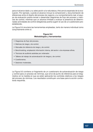 para el alcance dado y su adecuación a la naturaleza y frecuencia esperada de la eva-
luación. Por ejemplo, cuando el alcance incluye la comprensión y documentación de
diferencias entre el diseño del proceso de negocio y su comportamiento real, el equi-
po de evaluación podría revisar o desarrollar diagramas de flujo del proceso y matri-
ces de control, mientras que un alcance limitado a evaluar la presencia de determi-
nadas actividades de control obligatorias podría sugerir el uso de un cuestionario pre-
establecido.
La Figura 9.4 enumera las herramientas empleadas, tanto de manera individual como
conjuntamente entre sí.
La Figura 9.5 contiene un fragmento de un cuestionario de autoevaluación de riesgo
y control para un proceso de nóminas, que sirve de punto de referencia para el diag-
nóstico en la medida en que se están aplicando los controles relativos a los riesgos
del proceso de nóminas. Los resultados constituyen una base para la acción correc-
toras requerida.
SUPERVISIÓN
107
• Diagramas de flujo del proceso.
• Matrices de riesgo y de control.
• Manuales de referencia de riesgo y de control.
• Benchmarking, empleando información interna, del sector o de empresas afines.
• Técnicas de auditoría asistidas por ordenador.
• Talleres de trabajo de autoevaluación de riesgos y de control.
• Cuestionarios.
• Sesiones moderadas.
Figura 9.4
Metodologías y herramientas
 