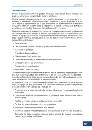 Documentación
El nivel de documentación de la gestión de riesgos corporativos de una entidad varía
según su dimensión, complejidad y factores similares.
El nivel deseado de documentación de la gestión de riesgos corporativos varía por
empresa, a menudo en función del tamaño, complejidad y estilo de gestión. Además
de la amplitud y profundidad de la documentación, las consideraciones al respecto
incluyen si estará en soporte papel o electrónico, si estará centralizada o distribuida
y cuáles son los medios de acceso para actualización y revisión.
Al evaluar la gestión de riesgos corporativos, se revisa la documentación existente de
los procesos y otras actividades e, incluso, puede crearse dicha documentación, para
permitir al equipo de evaluación comprender fácilmente los riesgos de la unidad, pro-
ceso o departamento y las respuestas a ellos. La documentación considerada en una
evaluación puede incluir:
• Organigramas.
• Descripción de papeles, autoridad y responsabilidades claves.
• Manuales de políticas.
• Procedimientos operativos.
• Diagramas de flujo del proceso.
• Controles relevantes y sus responsabilidades asociadas.
• Indicadores claves de rendimiento.
• Riesgos claves identificados.
• Mediciones claves del riesgo.
Dicha documentación puede constituir la base para el desarrollo de procesos de revi-
sión que incluyan pruebas para determinar si los procesos, junto con las políticas y
procedimientos relacionados que se hayan establecido, son adecuados para enfren-
tarse a los riesgos de la entidad y si son respetados.
En referencia a qué documentación del propio proceso de evaluación debe desarro-
llarse, el equipo de evaluación tiene que considerar hasta qué punto se espera que
dicha documentación alcance los objetivos de:
• Proporcionar una pista de auditoría de las evaluaciones y pruebas del equipo de
evaluación.
• Comunicar los resultados de la evaluación – observaciones, conclusiones y reco-
mendaciones.
• Facilitar la revisión por parte del personal de supervisión.
• Facilitar las evaluaciones en periodos posteriores.
• Identificar y comunicar problemas más amplios.
• Identificar papeles y responsabilidades individuales en el proceso de evaluación.
• Completar la documentación existente sobre gestión de riesgos corporativos,
cuando se considere insuficiente.
SUPERVISIÓN
109
 