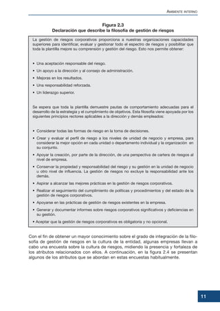 AMBIENTE INTERNO
11
La gestión de riesgos corporativos proporciona a nuestras organizaciones capacidades
superiores para identificar, evaluar y gestionar todo el espectro de riesgos y posibilitar que
toda la plantilla mejore su comprensión y gestión del riesgo. Esto nos permite obtener:
• Una aceptación responsable del riesgo.
• Un apoyo a la dirección y al consejo de administración.
• Mejoras en los resultados.
• Una responsabilidad reforzada.
• Un liderazgo superior.
Se espera que toda la plantilla demuestre pautas de comportamiento adecuadas para el
desarrollo de la estrategia y el cumplimiento de objetivos. Esta filosofía viene apoyada por los
siguientes principios rectores aplicables a la dirección y demás empleados:
• Considerar todas las formas de riesgo en la toma de decisiones.
• Crear y evaluar el perfil de riesgo a los niveles de unidad de negocio y empresa, para
considerar la mejor opción en cada unidad o departamento individual y la organización en
su conjunto.
• Apoyar la creación, por parte de la dirección, de una perspectiva de cartera de riesgos al
nivel de empresa.
• Conservar la propiedad y responsabilidad del riesgo y su gestión en la unidad de negocio
u otro nivel de influencia. La gestión de riesgos no excluye la responsabilidad ante los
demás.
• Aspirar a alcanzar las mejores prácticas en la gestión de riesgos corporativos.
• Realizar el seguimiento del cumplimiento de políticas y procedimientos y del estado de la
gestión de riesgos corporativos.
• Apoyarse en las prácticas de gestión de riesgos existentes en la empresa.
• Generar y documentar informes sobre riesgos corporativos significativos y deficiencias en
su gestión.
• Aceptar que la gestión de riesgos corporativos es obligatoria y no opcional.
Con el fin de obtener un mayor conocimiento sobre el grado de integración de la filo-
sofía de gestión de riesgos en la cultura de la entidad, algunas empresas llevan a
cabo una encuesta sobre la cultura de riesgos, midiendo la presencia y fortaleza de
los atributos relacionados con ellos. A continuación, en la figura 2.4 se presentan
algunos de los atributos que se abordan en estas encuestas habitualmente.
Figura 2.3
Declaración que describe la filosofía de gestión de riesgos
 