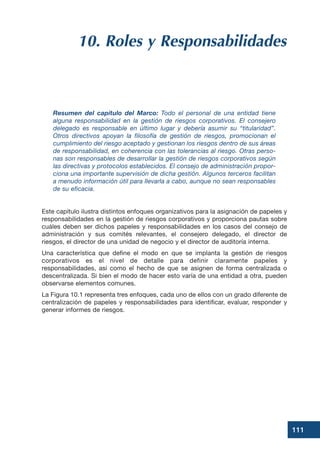 111
10. Roles y Responsabilidades
Resumen del capítulo del Marco: Todo el personal de una entidad tiene
alguna responsabilidad en la gestión de riesgos corporativos. El consejero
delegado es responsable en último lugar y debería asumir su “titularidad”.
Otros directivos apoyan la filosofía de gestión de riesgos, promocionan el
cumplimiento del riesgo aceptado y gestionan los riesgos dentro de sus áreas
de responsabilidad, en coherencia con las tolerancias al riesgo. Otras perso-
nas son responsables de desarrollar la gestión de riesgos corporativos según
las directivas y protocolos establecidos. El consejo de administración propor-
ciona una importante supervisión de dicha gestión. Algunos terceros facilitan
a menudo información útil para llevarla a cabo, aunque no sean responsables
de su eficacia.
Este capítulo ilustra distintos enfoques organizativos para la asignación de papeles y
responsabilidades en la gestión de riesgos corporativos y proporciona pautas sobre
cuáles deben ser dichos papeles y responsabilidades en los casos del consejo de
administración y sus comités relevantes, el consejero delegado, el director de
riesgos, el director de una unidad de negocio y el director de auditoría interna.
Una característica que define el modo en que se implanta la gestión de riesgos
corporativos es el nivel de detalle para definir claramente papeles y
responsabilidades, así como el hecho de que se asignen de forma centralizada o
descentralizada. Si bien el modo de hacer esto varía de una entidad a otra, pueden
observarse elementos comunes.
La Figura 10.1 representa tres enfoques, cada uno de ellos con un grado diferente de
centralización de papeles y responsabilidades para identificar, evaluar, responder y
generar informes de riesgos.
 