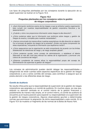 Los tipos de preguntas planteadas por los consejeros durante la ejecución de su
papel supervisor se ilustran en la Figura 10.3.
Los consejos de administración pueden decidir delegar las responsabilidades y
obligaciones de rendir cuentas sobre aspectos específicos de la gestión de riesgos
corporativos a uno a varios comités del consejo, para contribuir a asegurar que se
presta atención a las diferentes áreas de riesgo.
Comité de Auditoría
No resulta infrecuente que la responsabilidad de supervisión de la gestión de riesgos
corporativos sea asignada a un comité de auditoría. En muchos casos, se cree que,
estando su atención centrada en el control interno de la gestión financiera y,
posiblemente de manera más amplia, en el control interno, el comité de auditoría se
encuentra ya en buena posición para expandir su responsabilidad a la supervisión de
la gestión de riesgos corporativos. Algunos observadores apuntan a determinadas
normas que promueven la asignación de dicha responsabilidad a este comité. En la
Figura 10.4 se muestra un fragmento de las normas de la Bolsa de Nueva York.
GESTIÓN DE RIESGOS CORPORATIVOS – MARCO INTEGRADO / TÉCNICAS DE APLICACIÓN
114
• ¿Qué información recibimos acerca de los riesgos a que se enfrenta nuestra organización
para cumplir con nuestras responsabilidades de gestión corporativa fiduciaria y de
asesoramiento?.
• ¿Cuándo y cómo nos proporciona información sobre riesgos la alta dirección?.
• ¿Cómo podemos saber que la información que recibimos sobre riesgos y gestión de
riesgos es exacta y completa para nuestras necesidades?.
• ¿Hemos comunicado de manera eficaz nuestras expectativas a la alta dirección en relación
con el proceso de gestión de riesgos de la empresa? ¿Existe una buena comprensión de
estas expectativas, incluyendo la información que esperamos recibir?.
• ¿Cómo aseguramos que la organización se está comportando de acuerdo con los límites
establecidos de tolerancias de riesgo y de riesgo aceptado global?.
• ¿Cómo podemos ayudar, como consejo de administración, a establecer el talante
adecuado al más alto nivel para reforzar los valores de la organización y promover una
cultura de conciencia del riesgo?.
• ¿Estamos cumpliendo de manera eficaz la responsabilidad propia del consejo de
administración de supervisar la gestión de riesgos?
Figura 10.3
Preguntas planteadas por los consejeros sobre la gestión
de riesgos corporativos
 