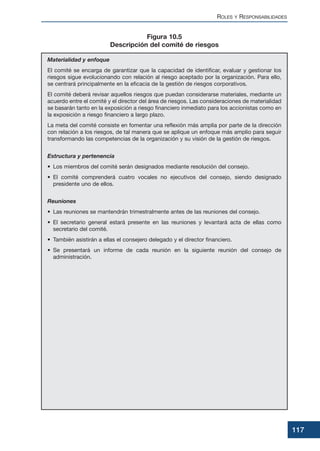 ROLES Y RESPONSABILIDADES
117
Materialidad y enfoque
El comité se encarga de garantizar que la capacidad de identificar, evaluar y gestionar los
riesgos sigue evolucionando con relación al riesgo aceptado por la organización. Para ello,
se centrará principalmente en la eficacia de la gestión de riesgos corporativos.
El comité deberá revisar aquellos riesgos que puedan considerarse materiales, mediante un
acuerdo entre el comité y el director del área de riesgos. Las consideraciones de materialidad
se basarán tanto en la exposición a riesgo financiero inmediato para los accionistas como en
la exposición a riesgo financiero a largo plazo.
La meta del comité consiste en fomentar una reflexión más amplia por parte de la dirección
con relación a los riesgos, de tal manera que se aplique un enfoque más amplio para seguir
transformando las competencias de la organización y su visión de la gestión de riesgos.
Estructura y pertenencia
• Los miembros del comité serán designados mediante resolución del consejo.
• El comité comprenderá cuatro vocales no ejecutivos del consejo, siendo designado
presidente uno de ellos.
Reuniones
• Las reuniones se mantendrán trimestralmente antes de las reuniones del consejo.
• El secretario general estará presente en las reuniones y levantará acta de ellas como
secretario del comité.
• También asistirán a ellas el consejero delegado y el director financiero.
• Se presentará un informe de cada reunión en la siguiente reunión del consejo de
administración.
Figura 10.5
Descripción del comité de riesgos
 