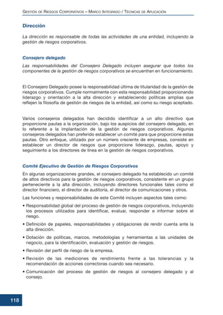 Dirección
La dirección es responsable de todas las actividades de una entidad, incluyendo la
gestión de riesgos corporativos.
Consejero delegado
Las responsabilidades del Consejero Delegado incluyen asegurar que todos los
componentes de la gestión de riesgos corporativos se encuentran en funcionamiento.
El Consejero Delegado posee la responsabilidad última de titularidad de la gestión de
riesgos corporativos. Cumple normalmente con esta responsabilidad proporcionando
liderazgo y orientación a la alta dirección y estableciendo políticas amplias que
reflejen la filosofía de gestión de riesgos de la entidad, así como su riesgo aceptado.
Varios consejeros delegados han decidido identificar a un alto directivo que
proporcione pautas a la organización, bajo los auspicios del consejero delegado, en
lo referente a la implantación de la gestión de riesgos corporativos. Algunos
consejeros delegados han preferido establecer un comité para que proporcione estas
pautas. Otro enfoque, utilizado por un número creciente de empresas, consiste en
establecer un director de riesgos que proporcione liderazgo, pautas, apoyo y
seguimiento a los directores de línea en la gestión de riesgos corporativos.
Comité Ejecutivo de Gestión de Riesgos Corporativos
En algunas organizaciones grandes, el consejero delegado ha establecido un comité
de altos directivos para la gestión de riesgos corporativos, consistente en un grupo
perteneciente a la alta dirección, incluyendo directores funcionales tales como el
director financiero, el director de auditoría, el director de comunicaciones y otros.
Las funciones y responsabilidades de este Comité incluyen aspectos tales como:
• Responsabilidad global del proceso de gestión de riesgos corporativos, incluyendo
los procesos utilizados para identificar, evaluar, responder e informar sobre el
riesgo.
• Definición de papeles, responsabilidades y obligaciones de rendir cuenta ante la
alta dirección.
• Dotación de políticas, marcos, metodologías y herramientas a las unidades de
negocio, para la identificación, evaluación y gestión de riesgos.
• Revisión del perfil de riesgo de la empresa.
• Revisión de las mediciones de rendimiento frente a las tolerancias y la
recomendación de acciones correctoras cuando sea necesario.
• Comunicación del proceso de gestión de riesgos al consejero delegado y al
consejo.
GESTIÓN DE RIESGOS CORPORATIVOS – MARCO INTEGRADO / TÉCNICAS DE APLICACIÓN
118
 