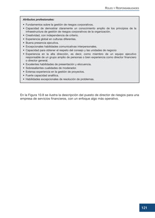 En la Figura 10.8 se ilustra la descripción del puesto de director de riesgos para una
empresa de servicios financieros, con un enfoque algo más operativo.
ROLES Y RESPONSABILIDADES
121
Atributos profesionales:
• Fundamentos sobre la gestión de riesgos corporativos.
• Capacidad de demostrar claramente un conocimiento amplio de los principios de la
infraestructura de gestión de riesgos corporativos de la organización.
• Creatividad, con independencia de criterio.
• Experiencia global en culturas diferentes.
• Buena presencia ejecutiva.
• Excepcionales habilidades comunicativas interpersonales.
• Capacidad para obtener el respeto del consejo y las unidades de negocio
• Experiencia en la alta dirección, es decir, como miembro de un equipo ejecutivo
responsable de un grupo amplio de personas o bien experiencia como director financiero
o director general.
• Excelentes habilidades de presentación y elocuencia.
• Sobresalientes cualidades de moderador.
• Extensa experiencia en la gestión de proyectos.
• Fuerte capacidad analítica.
• Habilidades excepcionales de resolución de problemas.
 