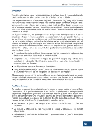 Dirección
Los altos directivos a cargo de las unidades organizativas tienen la responsabilidad de
gestionar los riesgos relacionados con a los objetivos de sus unidades.
Los responsables de las unidades de negocio, procesos de negocio y departamen-
tos funcionales de las distintas líneas son quienes deben identificar, evaluar y res-
ponder al riesgo en relación con el logro de sus objetivos. Ellos deben asegurar que
los procesos empleados cumplen las políticas de gestión de riesgos corporativos de
la entidad y que sus actividades se encuentran dentro de los niveles establecidos de
tolerancia al riesgo.
En algunas empresas, las descripciones de los puestos correspondientes a estos
directivos reflejan de manera explícita sus responsabilidades de gestión de riesgos
corporativos, así como las mediciones de rendimiento asociadas. Los responsables
de las unidades elaboran habitualmente informes de progreso directamente para el
director de riesgos y/o para algún otro directivo. Estos responsables delegan de
manera natural la responsabilidad de actividades específicas de gestión de riesgos
corporativos a los gerentes de sus unidades, que tendrán responsabilidad para tratar
asuntos tales como:
• El cumplimiento de las políticas de gestión de riesgos corporativos y el desarrollo
de técnicas adaptadas a las actividades de la unidad.
• La aplicación de técnicas y metodologías de gestión de riesgos corporativos para
garantizar la adecuada identificación, evaluación, respuesta, comunicación y
seguimiento de los riesgos.
• La obligación de gestionar los riesgos diariamente.
• La aportación al responsable de una unidad de informes completos y exactos sobre
la naturaleza y alcance de los riesgos en las actividades del negocio.
Al igual que en el caso de los responsables de unidad, las descripciones de los pues-
tos de trabajo de algunas empresas reflejan sus responsabilidades en la gestión de
riesgos corporativos, así como sus mediciones de rendimiento asociadas.
Auditores internos
En muchas empresas, los auditores internos juegan un papel fundamental en el fun-
cionamiento de la gestión de riesgos corporativos, proporcionando un seguimiento
objetivo de su aplicación y eficacia. Los auditores internos pueden llevar a cabo revi-
siones para proporcionar una evaluación objetiva del proceso completo de gestión de
riesgos corporativos o de partes de él. Dentro de este papel, los auditores internos
pueden apoyar a la dirección proporcionando garantías sobre:
• Los procesos de gestión de riesgos corporativos – tanto su diseño como sus
funciones.
• La eficacia y eficiencia de las respuestas al riesgo y actividades de control
relacionadas.
• La integridad y exactitud de la información generada sobre la gestión de riesgos
corporativos.
ROLES Y RESPONSABILIDADES
123
 