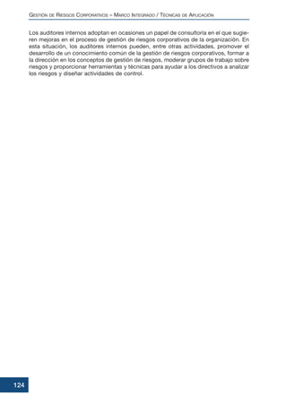 Los auditores internos adoptan en ocasiones un papel de consultoría en el que sugie-
ren mejoras en el proceso de gestión de riesgos corporativos de la organización. En
esta situación, los auditores internos pueden, entre otras actividades, promover el
desarrollo de un conocimiento común de la gestión de riesgos corporativos, formar a
la dirección en los conceptos de gestión de riesgos, moderar grupos de trabajo sobre
riesgos y proporcionar herramientas y técnicas para ayudar a los directivos a analizar
los riesgos y diseñar actividades de control.
GESTIÓN DE RIESGOS CORPORATIVOS – MARCO INTEGRADO / TÉCNICAS DE APLICACIÓN
124
 