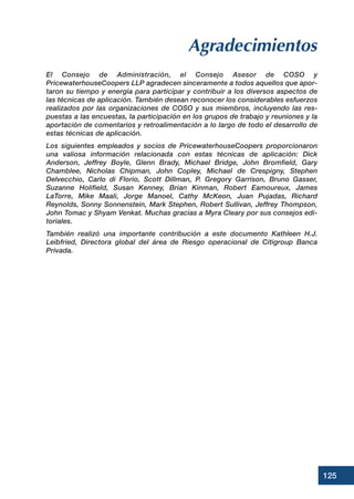 Agradecimientos
El Consejo de Administración, el Consejo Asesor de COSO y
PricewaterhouseCoopers LLP agradecen sinceramente a todos aquellos que apor-
taron su tiempo y energía para participar y contribuir a los diversos aspectos de
las técnicas de aplicación. También desean reconocer los considerables esfuerzos
realizados por las organizaciones de COSO y sus miembros, incluyendo las res-
puestas a las encuestas, la participación en los grupos de trabajo y reuniones y la
aportación de comentarios y retroalimentación a lo largo de todo el desarrollo de
estas técnicas de aplicación.
Los siguientes empleados y socios de PricewaterhouseCoopers proporcionaron
una valiosa información relacionada con estas técnicas de aplicación: Dick
Anderson, Jeffrey Boyle, Glenn Brady, Michael Bridge, John Bromfield, Gary
Chamblee, Nicholas Chipman, John Copley, Michael de Crespigny, Stephen
Delvecchio, Carlo di Florio, Scott Dillman, P. Gregory Garrison, Bruno Gasser,
Suzanne Holifield, Susan Kenney, Brian Kinman, Robert Eamoureux, James
LaTorre, Mike Maali, Jorge Manoel, Cathy McKeon, Juan Pujadas, Richard
Reynolds, Sonny Sonnenstein, Mark Stephen, Robert Sullivan, Jeffrey Thompson,
John Tomac y Shyam Venkat. Muchas gracias a Myra Cleary por sus consejos edi-
toriales.
También realizó una importante contribución a este documento Kathleen H.J.
Leibfried, Directora global del área de Riesgo operacional de Citigroup Banca
Privada.
125
 