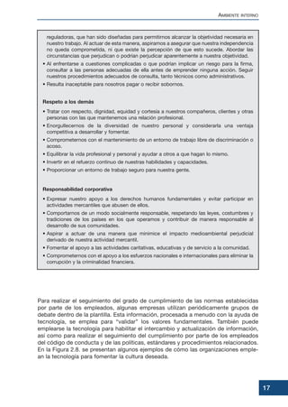 reguladoras, que han sido diseñadas para permitirnos alcanzar la objetividad necesaria en
nuestro trabajo. Al actuar de esta manera, aspiramos a asegurar que nuestra independencia
no queda comprometida, ni que existe la percepción de que esto sucede. Abordar las
circunstancias que perjudican o podrían perjudicar aparentemente a nuestra objetividad.
• Al enfrentarse a cuestiones complicadas o que podrían implicar un riesgo para la firma,
consultar a las personas adecuadas de ella antes de emprender ninguna acción. Seguir
nuestros procedimientos adecuados de consulta, tanto técnicos como administrativos.
• Resulta inaceptable para nosotros pagar o recibir sobornos.
Respeto a los demás
• Tratar con respecto, dignidad, equidad y cortesía a nuestros compañeros, clientes y otras
personas con las que mantenemos una relación profesional.
• Enorgullecernos de la diversidad de nuestro personal y considerarla una ventaja
competitiva a desarrollar y fomentar.
• Comprometernos con el mantenimiento de un entorno de trabajo libre de discriminación o
acoso.
• Equilibrar la vida profesional y personal y ayudar a otros a que hagan lo mismo.
• Invertir en el refuerzo continuo de nuestras habilidades y capacidades.
• Proporcionar un entorno de trabajo seguro para nuestra gente.
Responsabilidad corporativa
• Expresar nuestro apoyo a los derechos humanos fundamentales y evitar participar en
actividades mercantiles que abusen de ellos.
• Comportarnos de un modo socialmente responsable, respetando las leyes, costumbres y
tradiciones de los países en los que operamos y contribuir de manera responsable al
desarrollo de sus comunidades.
• Aspirar a actuar de una manera que minimice el impacto medioambiental perjudicial
derivado de nuestra actividad mercantil.
• Fomentar el apoyo a las actividades caritativas, educativas y de servicio a la comunidad.
• Comprometernos con el apoyo a los esfuerzos nacionales e internacionales para eliminar la
corrupción y la criminalidad financiera.
Para realizar el seguimiento del grado de cumplimiento de las normas establecidas
por parte de los empleados, algunas empresas utilizan periódicamente grupos de
debate dentro de la plantilla. Esta información, procesada a menudo con la ayuda de
tecnología, se emplea para “validar” los valores fundamentales. También puede
emplearse la tecnología para habilitar el intercambio y actualización de información,
así como para realizar el seguimiento del cumplimiento por parte de los empleados
del código de conducta y de las políticas, estándares y procedimientos relacionados.
En la Figura 2.8. se presentan algunos ejemplos de cómo las organizaciones emple-
an la tecnología para fomentar la cultura deseada.
AMBIENTE INTERNO
17
 