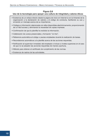 • Existencia de un enlace directo desde la página de inicio en Internet (o en la Intranet) de la
organización a la declaración de valores y el código de conducta, facilitando su uso y
enviando un mensaje acerca de su importancia.
• Códigos e información relacionada con ellos disponibles electrónicamente, proporcionando
así un fácil acceso y eliminando la necesidad de copias impresas.
• Confirmación de que la plantilla ha recibido la información.
• Celebración de cursos presenciales y formación “on line”.
• Referencia automática al código o pautas empleadas durante la realización de tareas.
• Recordatorios automáticos a la plantilla acerca de las acciones requeridas.
• Notificación al supervisor inmediato del empleado e incluso a niveles superiores en el caso
de que no se adopten las acciones requeridas de manera oportuna.
• Método para obtener el certificado de cumplimiento de las normas.
• Existencia de rastros de las actividades.
GESTIÓN DE RIESGOS CORPORATIVOS – MARCO INTEGRADO / TÉCNICAS DE APLICACIÓN
18
Figura 2.8
Uso de la tecnología para apoyar una cultura de integridad y valores éticos
 