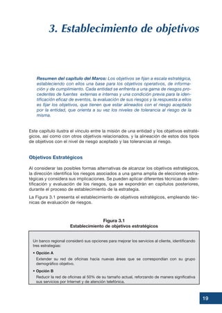 19
3. Establecimiento de objetivos
Resumen del capítulo del Marco: Los objetivos se fijan a escala estratégica,
estableciendo con ellos una base para los objetivos operativos, de informa-
ción y de cumplimiento. Cada entidad se enfrenta a una gama de riesgos pro-
cedentes de fuentes externas e internas y una condición previa para la iden-
tificación eficaz de eventos, la evaluación de sus riesgos y la respuesta a ellos
es fijar los objetivos, que tienen que estar alineados con el riesgo aceptado
por la entidad, que orienta a su vez los niveles de tolerancia al riesgo de la
misma.
Este capítulo ilustra el vínculo entre la misión de una entidad y los objetivos estraté-
gicos, así como con otros objetivos relacionados, y la alineación de estos dos tipos
de objetivos con el nivel de riesgo aceptado y las tolerancias al riesgo.
Objetivos Estratégicos
Al considerar las posibles formas alternativas de alcanzar los objetivos estratégicos,
la dirección identifica los riesgos asociados a una gama amplia de elecciones estra-
tégicas y considera sus implicaciones. Se pueden aplicar diferentes técnicas de iden-
tificación y evaluación de los riesgos, que se expondrán en capítulos posteriores,
durante el proceso de establecimiento de la estrategia.
La Figura 3.1 presenta el establecimiento de objetivos estratégicos, empleando téc-
nicas de evaluación de riesgos.
Un banco regional consideró sus opciones para mejorar los servicios al cliente, identificando
tres estrategias:
• Opción A
Extender su red de oficinas hacia nuevas áreas que se correspondían con su grupo
demográfico objetivo.
• Opción B
Reducir la red de oficinas al 50% de su tamaño actual, reforzando de manera significativa
sus servicios por Internet y de atención telefónica.
Figura 3.1
Establecimiento de objetivos estratégicos
 