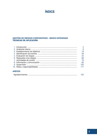 ÍNDICE
GESTIÓN DE RIESGOS CORPORATIVOS - MARCO INTEGRADO
TÉCNICAS DE APLICACIÓN
1. Introducción .................................................................................................. 5
2. Ambiente interno ........................................................................................... 9
3. Establecimiento de objetivos ........................................................................ 19
4. Identificación de eventos .............................................................................. 29
5. Evaluación de riesgos ................................................................................... 45
6. Respuesta a los riesgos ................................................................................ 69
7. Actividades de control .................................................................................. 79
8. Información y comunicación ......................................................................... 85
9. Supervisión ................................................................................................... 103
10. Roles y responsabilidades ............................................................................ 111
ANEXOS
Agradecimientos ................................................................................................. 125
3
 