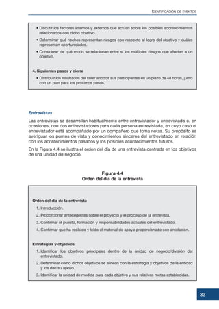 • Discutir los factores internos y externos que actúan sobre los posibles acontecimientos
relacionados con dicho objetivo.
• Determinar qué hechos representan riesgos con respecto al logro del objetivo y cuáles
representan oportunidades.
• Considerar de qué modo se relacionan entre sí los múltiples riesgos que afectan a un
objetivo.
4. Siguientes pasos y cierre
• Distribuir los resultados del taller a todos sus participantes en un plazo de 48 horas, junto
con un plan para los próximos pasos.
Entrevistas
Las entrevistas se desarrollan habitualmente entre entrevistador y entrevistado o, en
ocasiones, con dos entrevistadores para cada persona entrevistada, en cuyo caso el
entrevistador está acompañado por un compañero que toma notas. Su propósito es
averiguar los puntos de vista y conocimientos sinceros del entrevistado en relación
con los acontecimientos pasados y los posibles acontecimientos futuros.
En la Figura 4.4 se ilustra el orden del día de una entrevista centrada en los objetivos
de una unidad de negocio.
Orden del día de la entrevista
1. Introducción.
2. Proporcionar antecedentes sobre el proyecto y el proceso de la entrevista.
3. Confirmar el puesto, formación y responsabilidades actuales del entrevistado.
4. Confirmar que ha recibido y leído el material de apoyo proporcionado con antelación.
Estrategias y objetivos
1. Identificar los objetivos principales dentro de la unidad de negocio/división del
entrevistado.
2. Determinar cómo dichos objetivos se alinean con la estrategia y objetivos de la entidad
y los dan su apoyo.
3. Identificar la unidad de medida para cada objetivo y sus relativas metas establecidas.
IDENTIFICACIÓN DE EVENTOS
33
Figura 4.4
Orden del día de la entrevista
 