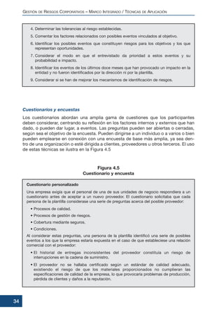 4. Determinar las tolerancias al riesgo establecidas.
5. Comentar los factores relacionados con posibles eventos vinculados al objetivo.
6. Identificar los posibles eventos que constituyen riesgos para los objetivos y los que
representan oportunidades.
7. Considerar el modo en que el entrevistado da prioridad a estos eventos y su
probabilidad e impacto.
8. Identificar los eventos de los últimos doce meses que han provocado un impacto en la
entidad y no fueron identificados por la dirección ni por la plantilla.
9. Considerar si se han de mejorar los mecanismos de identificación de riesgos.
Cuestionarios y encuestas
Los cuestionarios abordan una amplia gama de cuestiones que los participantes
deben considerar, centrando su reflexión en los factores internos y externos que han
dado, o pueden dar lugar, a eventos. Las preguntas pueden ser abiertas o cerradas,
según sea el objetivo de la encuesta. Pueden dirigirse a un individuo o a varios o bien
pueden emplearse en conexión con una encuesta de base más amplia, ya sea den-
tro de una organización o esté dirigida a clientes, proveedores u otros terceros. El uso
de estas técnicas se ilustra en la Figura 4.5
Cuestionario personalizado
Una empresa exigía que el personal de una de sus unidades de negocio respondiera a un
cuestionario antes de aceptar a un nuevo proveedor. El cuestionario solicitaba que cada
persona de la plantilla considerase una serie de preguntas acerca del posible proveedor:
• Procesos de calidad.
• Procesos de gestión de riesgos.
• Cobertura mediante seguros.
• Condiciones.
Al considerar estas preguntas, una persona de la plantilla identificó una serie de posibles
eventos a los que la empresa estaría expuesta en el caso de que estableciese una relación
comercial con el proveedor:
• El historial de entregas inconsistentes del proveedor constituía un riesgo de
interrupciones en la cadena de suministro.
• El proveedor no se hallaba certificado según un estándar de calidad adecuado,
existiendo el riesgo de que los materiales proporcionados no cumplieran las
especificaciones de calidad de la empresa, lo que provocaría problemas de producción,
pérdida de clientes y daños a la reputación.
GESTIÓN DE RIESGOS CORPORATIVOS – MARCO INTEGRADO / TÉCNICAS DE APLICACIÓN
34
Figura 4.5
Cuestionario y encuesta
 