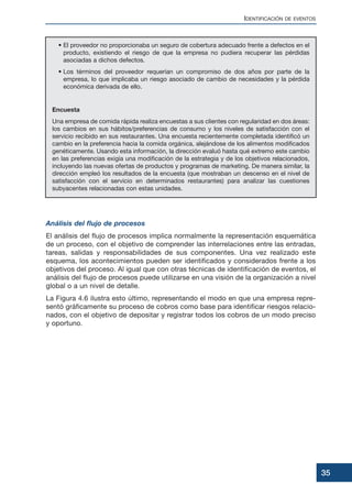 • El proveedor no proporcionaba un seguro de cobertura adecuado frente a defectos en el
producto, existiendo el riesgo de que la empresa no pudiera recuperar las pérdidas
asociadas a dichos defectos.
• Los términos del proveedor requerían un compromiso de dos años por parte de la
empresa, lo que implicaba un riesgo asociado de cambio de necesidades y la pérdida
económica derivada de ello.
Encuesta
Una empresa de comida rápida realiza encuestas a sus clientes con regularidad en dos áreas:
los cambios en sus hábitos/preferencias de consumo y los niveles de satisfacción con el
servicio recibido en sus restaurantes. Una encuesta recientemente completada identificó un
cambio en la preferencia hacia la comida orgánica, alejándose de los alimentos modificados
genéticamente. Usando esta información, la dirección evaluó hasta qué extremo este cambio
en las preferencias exigía una modificación de la estrategia y de los objetivos relacionados,
incluyendo las nuevas ofertas de productos y programas de marketing. De manera similar, la
dirección empleó los resultados de la encuesta (que mostraban un descenso en el nivel de
satisfacción con el servicio en determinados restaurantes) para analizar las cuestiones
subyacentes relacionadas con estas unidades.
Análisis del flujo de procesos
El análisis del flujo de procesos implica normalmente la representación esquemática
de un proceso, con el objetivo de comprender las interrelaciones entre las entradas,
tareas, salidas y responsabilidades de sus componentes. Una vez realizado este
esquema, los acontecimientos pueden ser identificados y considerados frente a los
objetivos del proceso. Al igual que con otras técnicas de identificación de eventos, el
análisis del flujo de procesos puede utilizarse en una visión de la organización a nivel
global o a un nivel de detalle.
La Figura 4.6 ilustra esto último, representando el modo en que una empresa repre-
sentó gráficamente su proceso de cobros como base para identificar riesgos relacio-
nados, con el objetivo de depositar y registrar todos los cobros de un modo preciso
y oportuno.
IDENTIFICACIÓN DE EVENTOS
35
 