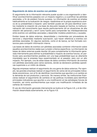 Seguimiento de datos de eventos con pérdidas
El seguimiento de la información relevante puede ayudar a una organización a iden-
tificar acontecimientos pasados con un impacto negativo y a cuantificar las pérdidas
asociadas, a fin de predecir futuros sucesos. La información de eventos se emplea
habitualmente en la evaluación de riesgos –basándose en la propia experiencia acer-
ca de su probabilidad e impacto– pero también puede ser útil para identificar even-
tos mediante la creación de una base de discusión basada en hechos, la institucio-
nalización del conocimiento (que resulta particularmente útil en situaciones de alta
rotación del personal) y servir como fuente para comprender las interdependencias
entre eventos con pérdidas asociadas y desarrollar modelos predictivos y causales.
Existen bases de datos externas, desarrolladas y mantenidas por proveedores de
servicios y disponibles mediante suscripción, que hacen referencia a eventos con
pérdidas asociadas. En algunos sectores, como el de banca, se han formado con-
sorcios para compartir información interna.
Las bases de datos de eventos con pérdidas asociadas contienen información sobre
aquellos acontecimientos reales que cumplen criterios específicos. La información de
bases de datos externas puede resultar útil para complementar la información gene-
rada internamente para estimar la probabilidad e impacto de eventos futuros, en par-
ticular para acontecimientos posibles con una baja probabilidad (que es altamente
improbable que la empresa haya experimentado en el pasado), pero con un alto
impacto. Por ejemplo, una de estas bases de datos contiene información de eventos
con pérdidas asociadas para varios sectores, donde se declararon perdidas operati-
vas superiores a un millón de dólares.
Algunas empresas realizan el seguimiento de una gama de datos externos. Por ejem-
plo, las grandes empresas realizan el seguimiento de varios de los principales indica-
dores económicos, con el fin de identificar movimientos que apunten a un cambio en
la demanda de sus productos y servicios. De manera similar, las instituciones finan-
cieras realizan el seguimiento de cambios en las políticas mundiales para identificar
principales indicadores que apunten a una modificación en las estrategias futuras de
inversión, así como acontecimientos que exijan una modificación inmediata de las
carteras de inversión.
El uso de información generada internamente se ilustra en la Figura 4.8, y el de infor-
mación desarrollada externamente, en la Figura 4.9.
IDENTIFICACIÓN DE EVENTOS
39
 