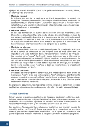ejemplo, se pueden establecer cuatro tipos generales de medida: Nominal, ordinal,
de intervalo y de proporción.
• Medición nominal
Es la forma más sencilla de medición e implica el agrupamiento de eventos por
categorías, tales como la económica, tecnológica o medioambiental, sin situar a un
acontecimiento por encima de otro. Los números asignados en la medición nomi-
nal sólo tienen una función de identificación y los elementos no pueden ser orde-
nados, clasificados ni agregados.
• Medición ordinal
En este tipo de medición, los eventos se describen en orden de importancia, posi-
blemente con etiquetas del tipo alta, media o baja o bien clasificados a lo largo de
una escala. La dirección determina si el elemento uno es más importante que el
elemento dos. Por ejemplo, la dirección puede estimar que la probabilidad de que
un nuevo virus informático afecte a sus sistemas es superior a la probabilidad de
transmisiones de información confidencial por parte de la plantilla.
• Medición de intervalo
Utiliza una escala de distancias numéricamente iguales. Si, por ejemplo, el impac-
to de la pérdida de producción de una máquina clave se mide como “tres”, el
impacto de una caída de tensión de una hora como “seis” y el efecto de 100 pues-
tos vacantes como “nueve”, la dirección puede determinar que la diferencia en
impacto entre la pérdida de producción de una máquina y una caída de tensión de
una hora es la misma que la diferencia entre una caída de tensión de una hora y la
existencia de 100 puestos vacantes. Esto no significa, sin embargo, que el impac-
to del evento medido con un “seis” sea el doble de importante que el impacto del
evento medido con un “tres”.
• Medición por ratios
Una escala de este tipo permite concluir que, si al impacto posible de un evento se
le asigna un “tres” y al de otro se le asigna un “seis”, el segundo acontecimiento
presenta un posible impacto el doble de importante que el primero. Esto es así por-
que la medición de razón incluye el concepto del cero verdadero, mientras que la
medición de intervalo no lo hace.
En el presente documento, las mediciones nominal y ordinal se consideran técnicas
cualitativas, mientras que las mediciones de intervalo y de razón son cuantitativas.
Técnicas cualitativas
Si bien algunas evaluaciones cualitativas de riesgos se establecen en términos sub-
jetivos y otras en términos objetivos, la calidad de estas evaluaciones depende prin-
cipalmente del conocimiento y juicio de las personas implicadas, su comprensión de
los acontecimientos posibles y del contexto y dinámica que los rodea.
Las siguientes figuras presentan evaluaciones cualitativas que emplean escalas de
medición ordinal. La Figura 5.3 ilustra una escala de la probabilidad de aconteci-
mientos que afectan a operaciones informáticas. En la Figura 5.4, se clasifica una
gama de posibles impactos referentes al riesgo de vertido de materiales peligrosos.
GESTIÓN DE RIESGOS CORPORATIVOS – MARCO INTEGRADO / TÉCNICAS DE APLICACIÓN
48
 
