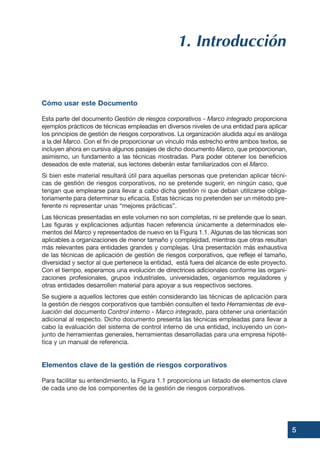 1. Introducción
Cómo usar este Documento
Esta parte del documento Gestión de riesgos corporativos - Marco integrado proporciona
ejemplos prácticos de técnicas empleadas en diversos niveles de una entidad para aplicar
los principios de gestión de riesgos corporativos. La organización aludida aquí es análoga
a la del Marco. Con el fin de proporcionar un vínculo más estrecho entre ambos textos, se
incluyen ahora en cursiva algunos pasajes de dicho documento Marco, que proporcionan,
asimismo, un fundamento a las técnicas mostradas. Para poder obtener los beneficios
deseados de este material, sus lectores deberán estar familiarizados con el Marco.
Si bien este material resultará útil para aquellas personas que pretendan aplicar técni-
cas de gestión de riesgos corporativos, no se pretende sugerir, en ningún caso, que
tengan que emplearse para llevar a cabo dicha gestión ni que deban utilizarse obliga-
toriamente para determinar su eficacia. Estas técnicas no pretenden ser un método pre-
ferente ni representar unas “mejores prácticas”.
Las técnicas presentadas en este volumen no son completas, ni se pretende que lo sean.
Las figuras y explicaciones adjuntas hacen referencia únicamente a determinados ele-
mentos del Marco y representados de nuevo en la Figura 1.1. Algunas de las técnicas son
aplicables a organizaciones de menor tamaño y complejidad, mientras que otras resultan
más relevantes para entidades grandes y complejas. Una presentación más exhaustiva
de las técnicas de aplicación de gestión de riesgos corporativos, que refleje el tamaño,
diversidad y sector al que pertenece la entidad, está fuera del alcance de este proyecto.
Con el tiempo, esperamos una evolución de directrices adicionales conforme las organi-
zaciones profesionales, grupos industriales, universidades, organismos reguladores y
otras entidades desarrollen material para apoyar a sus respectivos sectores.
Se sugiere a aquellos lectores que estén considerando las técnicas de aplicación para
la gestión de riesgos corporativos que también consulten el texto Herramientas de eva-
luación del documento Control interno - Marco integrado, para obtener una orientación
adicional al respecto. Dicho documento presenta las técnicas empleadas para llevar a
cabo la evaluación del sistema de control interno de una entidad, incluyendo un con-
junto de herramientas generales, herramientas desarrolladas para una empresa hipoté-
tica y un manual de referencia.
Elementos clave de la gestión de riesgos corporativos
Para facilitar su entendimiento, la Figura 1.1 proporciona un listado de elementos clave
de cada uno de los componentes de la gestión de riesgos corporativos.
5
 