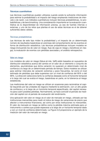 Técnicas cuantitativas
Las técnicas cuantitativas pueden utilizarse cuando existe la suficiente información
para estimar la probabilidad o el impacto del riesgo empleando mediciones de inter-
valo o de razón. Los métodos cuantitativos incluyen técnicas probabilísticas, no pro-
babilísticas y de benchmarking. Una consideración importante en la evaluación cuan-
titativa es la disponibilidad de información precisa, ya sea de fuentes internas o
externas, y uno de los retos que plantea el uso de estas técnicas es el de obtener
suficientes datos válidos.
Técnicas probabilísticas
Las técnicas de este tipo miden la probabilidad y el impacto de un determinado
número de resultados basándose en premisas del comportamiento de los eventos en
forma de distribución estadística. Las técnicas probabilísticas incluyen modelos en
riesgo (incluyendo los de valor en riesgo, flujo de caja en riesgo y beneficios en ries-
go), la evaluación de eventos con pérdidas asociadas y el análisis retrospectivo.
Valor en riesgo
Los modelos de valor en riesgo (Value-at-risk, VaR) están basados en supuestos de
distribución estadística acerca del cambio en el valor de un elemento o conjunto de
elementos, asumiéndose que dicha variación no superará un determinado nivel de
confianza a lo largo de un determinado periodo de tiempo. Estos modelos se utilizan
para estimar intervalos de variación extremos y poco frecuentes, tal como el nivel
estimado de pérdidas que debe superarse con un nivel de confianza del 95% o del
99%. La dirección selecciona tanto la confianza deseada como el horizonte temporal
a lo largo del cual se evalúa el riesgo, basándose en parte, en la tolerancia al riesgo
establecida.
Las mediciones del valor en riesgo se utilizan en ocasiones para racionalizar el capi-
tal requerido por las unidades de negocio mediante la estimación, con un alto grado
de confianza y a lo largo de un horizonte temporal especificado, del capital necesa-
rio para cubrir posibles pérdidas. Normalmente, se hace coincidir el periodo de medi-
ción del capital con el periodo de evaluación del rendimiento.
Una aplicación del valor en riesgo es el valor de mercado en riesgo, utilizado por las
instituciones mercantiles para medir el índice de riesgo de variaciones de precio que
afecten a instrumentos financieros, así como por otras instituciones no mercantiles.
El valor de mercado en riesgo se define como la pérdida máxima estimada para un
instrumento o cartera que puede esperarse a lo largo de un horizonte temporal dado
y con un nivel de confianza determinado. La Figura 5.6 proporciona un ejemplo de la
medición del valor de mercado en riesgo.
GESTIÓN DE RIESGOS CORPORATIVOS – MARCO INTEGRADO / TÉCNICAS DE APLICACIÓN
52
 