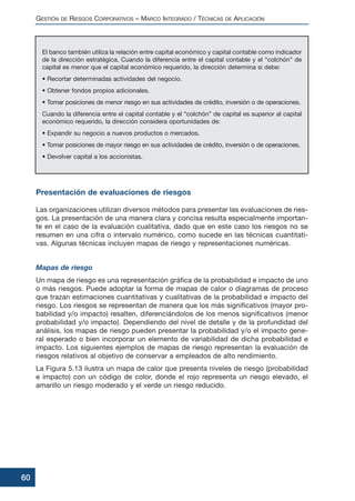 El banco también utiliza la relación entre capital económico y capital contable como indicador
de la dirección estratégica. Cuando la diferencia entre el capital contable y el “colchón” de
capital es menor que el capital económico requerido, la dirección determina si debe:
• Recortar determinadas actividades del negocio.
• Obtener fondos propios adicionales.
• Tomar posiciones de menor riesgo en sus actividades de crédito, inversión o de operaciones.
Cuando la diferencia entre el capital contable y el “colchón” de capital es superior al capital
económico requerido, la dirección considera oportunidades de:
• Expandir su negocio a nuevos productos o mercados.
• Tomar posiciones de mayor riesgo en sus actividades de crédito, inversión o de operaciones.
• Devolver capital a los accionistas.
Presentación de evaluaciones de riesgos
Las organizaciones utilizan diversos métodos para presentar las evaluaciones de ries-
gos. La presentación de una manera clara y concisa resulta especialmente importan-
te en el caso de la evaluación cualitativa, dado que en este caso los riesgos no se
resumen en una cifra o intervalo numérico, como sucede en las técnicas cuantitati-
vas. Algunas técnicas incluyen mapas de riesgo y representaciones numéricas.
Mapas de riesgo
Un mapa de riesgo es una representación gráfica de la probabilidad e impacto de uno
o más riesgos. Puede adoptar la forma de mapas de calor o diagramas de proceso
que trazan estimaciones cuantitativas y cualitativas de la probabilidad e impacto del
riesgo. Los riesgos se representan de manera que los más significativos (mayor pro-
babilidad y/o impacto) resalten, diferenciándolos de los menos significativos (menor
probabilidad y/o impacto). Dependiendo del nivel de detalle y de la profundidad del
análisis, los mapas de riesgo pueden presentar la probabilidad y/o el impacto gene-
ral esperado o bien incorporar un elemento de variabilidad de dicha probabilidad e
impacto. Los siguientes ejemplos de mapas de riesgo representan la evaluación de
riesgos relativos al objetivo de conservar a empleados de alto rendimiento.
La Figura 5.13 ilustra un mapa de calor que presenta niveles de riesgo (probabilidad
e impacto) con un código de color, donde el rojo representa un riesgo elevado, el
amarillo un riesgo moderado y el verde un riesgo reducido.
GESTIÓN DE RIESGOS CORPORATIVOS – MARCO INTEGRADO / TÉCNICAS DE APLICACIÓN
60
 