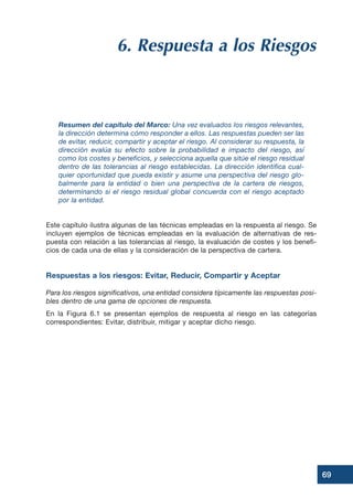6. Respuesta a los Riesgos
Resumen del capítulo del Marco: Una vez evaluados los riesgos relevantes,
la dirección determina cómo responder a ellos. Las respuestas pueden ser las
de evitar, reducir, compartir y aceptar el riesgo. Al considerar su respuesta, la
dirección evalúa su efecto sobre la probabilidad e impacto del riesgo, así
como los costes y beneficios, y selecciona aquella que sitúe el riesgo residual
dentro de las tolerancias al riesgo establecidas. La dirección identifica cual-
quier oportunidad que pueda existir y asume una perspectiva del riesgo glo-
balmente para la entidad o bien una perspectiva de la cartera de riesgos,
determinando si el riesgo residual global concuerda con el riesgo aceptado
por la entidad.
Este capítulo ilustra algunas de las técnicas empleadas en la respuesta al riesgo. Se
incluyen ejemplos de técnicas empleadas en la evaluación de alternativas de res-
puesta con relación a las tolerancias al riesgo, la evaluación de costes y los benefi-
cios de cada una de ellas y la consideración de la perspectiva de cartera.
Respuestas a los riesgos: Evitar, Reducir, Compartir y Aceptar
Para los riesgos significativos, una entidad considera típicamente las respuestas posi-
bles dentro de una gama de opciones de respuesta.
En la Figura 6.1 se presentan ejemplos de respuesta al riesgo en las categorías
correspondientes: Evitar, distribuir, mitigar y aceptar dicho riesgo.
69
 