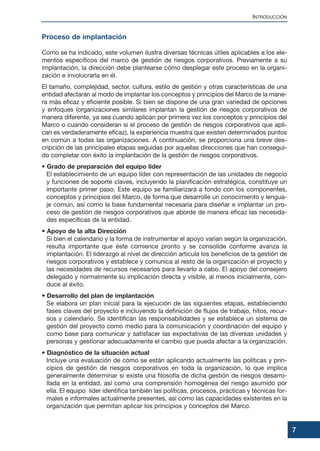 Proceso de implantación
Como se ha indicado, este volumen ilustra diversas técnicas útiles aplicables a los ele-
mentos específicos del marco de gestión de riesgos corporativos. Previamente a su
implantación, la dirección debe plantearse cómo desplegar este proceso en la organi-
zación e involucrarla en él.
El tamaño, complejidad, sector, cultura, estilo de gestión y otras características de una
entidad afectarán al modo de implantar los conceptos y principios del Marco de la mane-
ra más eficaz y eficiente posible. Si bien se dispone de una gran variedad de opciones
y enfoques (organizaciones similares implantan la gestión de riesgos corporativos de
manera diferente, ya sea cuando aplican por primera vez los conceptos y principios del
Marco o cuando consideran si el proceso de gestión de riesgos corporativos que apli-
can es verdaderamente eficaz), la experiencia muestra que existen determinados puntos
en común a todas las organizaciones. A continuación, se proporciona una breve des-
cripción de las principales etapas seguidas por aquellas direcciones que han consegui-
do completar con éxito la implantación de la gestión de riesgos corporativos.
• Grado de preparación del equipo líder
El establecimiento de un equipo líder con representación de las unidades de negocio
y funciones de soporte claves, incluyendo la planificación estratégica, constituye un
importante primer paso. Este equipo se familiarizará a fondo con los componentes,
conceptos y principios del Marco, de forma que desarrolle un conocimiento y lengua-
je común, así como la base fundamental necesaria para diseñar e implantar un pro-
ceso de gestión de riesgos corporativos que aborde de manera eficaz las necesida-
des específicas de la entidad.
• Apoyo de la alta Dirección
Si bien el calendario y la forma de instrumentar el apoyo varían según la organización,
resulta importante que éste comience pronto y se consolide conforme avanza la
implantación. El liderazgo al nivel de dirección articula los beneficios de la gestión de
riesgos corporativos y establece y comunica al resto de la organización el proyecto y
las necesidades de recursos necesarios para llevarlo a cabo. El apoyo del consejero
delegado y normalmente su implicación directa y visible, al menos inicialmente, con-
duce al éxito.
• Desarrollo del plan de implantación
Se elabora un plan inicial para la ejecución de las siguientes etapas, estableciendo
fases claves del proyecto e incluyendo la definición de flujos de trabajo, hitos, recur-
sos y calendario. Se identifican las responsabilidades y se establece un sistema de
gestión del proyecto como medio para la comunicación y coordinación del equipo y
como base para comunicar y satisfacer las expectativas de las diversas unidades y
personas y gestionar adecuadamente el cambio que pueda afectar a la organización.
• Diagnóstico de la situación actual
Incluye una evaluación de cómo se están aplicando actualmente las políticas y prin-
cipios de gestión de riesgos corporativos en toda la organización, lo que implica
generalmente determinar si existe una filosofía de dicha gestión de riesgos desarro-
llada en la entidad, así como una comprensión homogénea del riesgo asumido por
ella. El equipo líder identifica también las políticas, procesos, prácticas y técnicas for-
males e informales actualmente presentes, así como las capacidades existentes en la
organización que permitan aplicar los principios y conceptos del Marco.
7
INTRODUCCIÓN
 