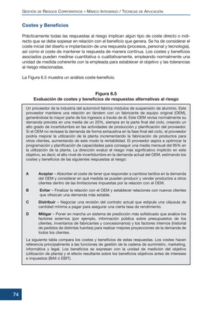 Costes y Beneficios
Prácticamente todas las respuestas al riesgo implican algún tipo de coste directo o indi-
recto que se debe sopesar en relación con el beneficio que genera. Se ha de considerar el
coste inicial del diseño e implantación de una respuesta (procesos, personal y tecnología),
así como el coste de mantener la respuesta de manera continua. Los costes y beneficios
asociados pueden medirse cuantitativa o cualitativamente, empleando normalmente una
unidad de medida coherente con la empleada para establecer el objetivo y las tolerancias
al riesgo relacionadas.
La Figura 6.5 muestra un análisis coste-beneficio.
Un proveedor de la industria del automóvil fabrica módulos de suspensión de aluminio. Este
proveedor mantiene una relación en tándem con un fabricante de equipo original (OEM),
generándose la mayor parte de los ingresos a través de él. Este OEM revisa normalmente su
demanda prevista en una media de un 20%, siempre en la parte final del ciclo, creando un
alto grado de incertidumbre en las actividades de producción y planificación del proveedor.
Si el OEM no revisase la demanda de forma exhaustiva en la fase final del ciclo, el proveedor
podría mejorar la utilización de la planta incrementando la fabricación de productos para
otros clientes, aumentando de este modo la rentabilidad. El proveedor aspira a optimizar la
programación y planificación de capacidades para conseguir una media mensual del 95% en
la utilización de la planta. La dirección evaluó el riesgo más significativo implícito en este
objetivo, es decir, el alto nivel de incertidumbre en la demanda actual del OEM, estimando los
costes y beneficios de las siguientes respuestas al riesgo:
A Aceptar – Absorber el coste de tener que responder a cambios tardíos en la demanda
del OEM y considerar en qué medida se pueden producir y vender productos a otros
clientes dentro de las limitaciones impuestas por la relación con el OEM.
B Evitar – Finalizar la relación con el OEM y establecer relaciones con nuevos clientes
que ofrezcan una demanda más estable.
C Distribuir – Negociar una revisión del contrato actual que estipule una cláusula de
cantidad mínima a pagar para asegurar una cierta tasa de rendimiento.
D Mitigar – Poner en marcha un sistema de predicción más sofisticado que analice los
factores externos (por ejemplo, información pública sobre presupuestos de los
clientes, inventarios de fabricantes y concesionarios) y los factores internos (historial
de pedidos de distintas fuentes) para realizar mejores proyecciones de la demanda de
todos los clientes.
La siguiente tabla compara los costes y beneficios de estas respuestas. Los costes hacen
referencia principalmente a las funciones de gestión de la cadena de suministro, marketing,
informática y legal. Los beneficios se expresan con la unidad de medición del objetivo
(utilización de planta) y el efecto resultante sobre los beneficios objetivos antes de intereses
e impuestos (BAII ó EBIT).
GESTIÓN DE RIESGOS CORPORATIVOS – MARCO INTEGRADO / TÉCNICAS DE APLICACIÓN
74
Figura 6.5
Evaluación de costes y beneficios de respuestas alternativas al riesgo
 
