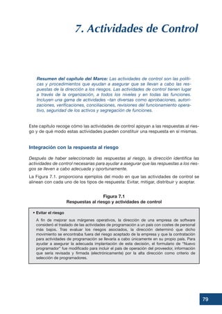 79
7. Actividades de Control
Resumen del capítulo del Marco: Las actividades de control son las políti-
cas y procedimientos que ayudan a asegurar que se llevan a cabo las res-
puestas de la dirección a los riesgos. Las actividades de control tienen lugar
a través de la organización, a todos los niveles y en todas las funciones.
Incluyen una gama de actividades –tan diversas como aprobaciones, autori-
zaciones, verificaciones, conciliaciones, revisiones del funcionamiento opera-
tivo, seguridad de los activos y segregación de funciones.
Este capítulo recoge cómo las actividades de control apoyan a las respuestas al ries-
go y de qué modo estas actividades pueden constituir una respuesta en sí mismas.
Integración con la respuesta al riesgo
Después de haber seleccionado las respuestas al riesgo, la dirección identifica las
actividades de control necesarias para ayudar a asegurar que las respuestas a los ries-
gos se lleven a cabo adecuada y oportunamente.
La Figura 7.1. proporciona ejemplos del modo en que las actividades de control se
alinean con cada uno de los tipos de respuesta: Evitar, mitigar, distribuir y aceptar.
• Evitar el riesgo
A fin de mejorar sus márgenes operativos, la dirección de una empresa de software
consideró el traslado de las actividades de programación a un país con costes de personal
más bajos. Tras evaluar los riesgos asociados, la dirección determinó que dicho
movimiento se encontraba fuera del riesgo aceptado de la empresa y que la contratación
para actividades de programación se llevaría a cabo únicamente en su propio país. Para
ayudar a asegurar la adecuada implantación de esta decisión, el formulario de “Nuevo
programador” fue modificado para incluir el país de operación del proveedor, información
que sería revisada y firmada (electrónicamente) por la alta dirección como criterio de
selección de programadores.
Figura 7.1
Respuestas al riesgo y actividades de control
 