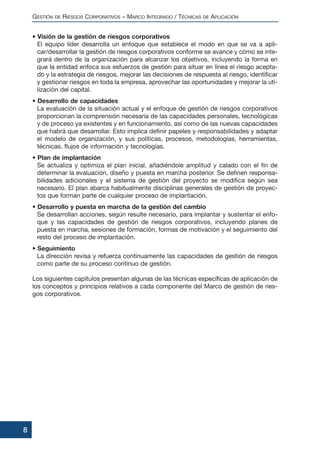 • Visión de la gestión de riesgos corporativos
El equipo líder desarrolla un enfoque que establece el modo en que se va a apli-
car/desarrollar la gestión de riesgos corporativos conforme se avance y cómo se inte-
grará dentro de la organización para alcanzar los objetivos, incluyendo la forma en
que la entidad enfoca sus esfuerzos de gestión para situar en línea el riesgo acepta-
do y la estrategia de riesgos, mejorar las decisiones de respuesta al riesgo, identificar
y gestionar riesgos en toda la empresa, aprovechar las oportunidades y mejorar la uti-
lización del capital.
• Desarrollo de capacidades
La evaluación de la situación actual y el enfoque de gestión de riesgos corporativos
proporcionan la comprensión necesaria de las capacidades personales, tecnológicas
y de proceso ya existentes y en funcionamiento, así como de las nuevas capacidades
que habrá que desarrollar. Esto implica definir papeles y responsabilidades y adaptar
el modelo de organización, y sus políticas, procesos, metodologías, herramientas,
técnicas, flujos de información y tecnologías.
• Plan de implantación
Se actualiza y optimiza el plan inicial, añadiéndole amplitud y calado con el fin de
determinar la evaluación, diseño y puesta en marcha posterior. Se definen responsa-
bilidades adicionales y el sistema de gestión del proyecto se modifica según sea
necesario. El plan abarca habitualmente disciplinas generales de gestión de proyec-
tos que forman parte de cualquier proceso de implantación.
• Desarrollo y puesta en marcha de la gestión del cambio
Se desarrollan acciones, según resulte necesario, para implantar y sustentar el enfo-
que y las capacidades de gestión de riesgos corporativos, incluyendo planes de
puesta en marcha, sesiones de formación, formas de motivación y el seguimiento del
resto del proceso de implantación.
• Seguimiento
La dirección revisa y refuerza continuamente las capacidades de gestión de riesgos
como parte de su proceso continuo de gestión.
Los siguientes capítulos presentan algunas de las técnicas específicas de aplicación de
los conceptos y principios relativos a cada componente del Marco de gestión de ries-
gos corporativos.
GESTIÓN DE RIESGOS CORPORATIVOS – MARCO INTEGRADO / TÉCNICAS DE APLICACIÓN
8
 