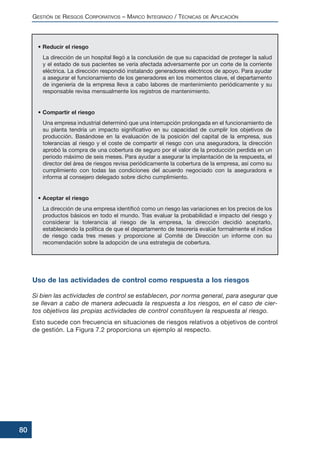• Reducir el riesgo
La dirección de un hospital llegó a la conclusión de que su capacidad de proteger la salud
y el estado de sus pacientes se vería afectada adversamente por un corte de la corriente
eléctrica. La dirección respondió instalando generadores eléctricos de apoyo. Para ayudar
a asegurar el funcionamiento de los generadores en los momentos clave, el departamento
de ingeniería de la empresa lleva a cabo labores de mantenimiento periódicamente y su
responsable revisa mensualmente los registros de mantenimiento.
• Compartir el riesgo
Una empresa industrial determinó que una interrupción prolongada en el funcionamiento de
su planta tendría un impacto significativo en su capacidad de cumplir los objetivos de
producción. Basándose en la evaluación de la posición del capital de la empresa, sus
tolerancias al riesgo y el coste de compartir el riesgo con una aseguradora, la dirección
aprobó la compra de una cobertura de seguro por el valor de la producción perdida en un
periodo máximo de seis meses. Para ayudar a asegurar la implantación de la respuesta, el
director del área de riesgos revisa periódicamente la cobertura de la empresa, así como su
cumplimiento con todas las condiciones del acuerdo negociado con la aseguradora e
informa al consejero delegado sobre dicho cumplimiento.
• Aceptar el riesgo
La dirección de una empresa identificó como un riesgo las variaciones en los precios de los
productos básicos en todo el mundo. Tras evaluar la probabilidad e impacto del riesgo y
considerar la tolerancia al riesgo de la empresa, la dirección decidió aceptarlo,
estableciendo la política de que el departamento de tesorería evalúe formalmente el índice
de riesgo cada tres meses y proporcione al Comité de Dirección un informe con su
recomendación sobre la adopción de una estrategia de cobertura.
Uso de las actividades de control como respuesta a los riesgos
Si bien las actividades de control se establecen, por norma general, para asegurar que
se llevan a cabo de manera adecuada la respuesta a los riesgos, en el caso de cier-
tos objetivos las propias actividades de control constituyen la respuesta al riesgo.
Esto sucede con frecuencia en situaciones de riesgos relativos a objetivos de control
de gestión. La Figura 7.2 proporciona un ejemplo al respecto.
GESTIÓN DE RIESGOS CORPORATIVOS – MARCO INTEGRADO / TÉCNICAS DE APLICACIÓN
80
 
