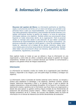 85
8. Información y Comunicación
Resumen del capítulo del Marco: La información pertinente se identifica,
capta y comunica de una forma y en un marco de tiempo que permiten a las
personas llevar a cabo sus responsabilidades Los sistemas de información
usan datos generados internamente y otras entradas de fuentes externas y sus
salidas informativas facilitan la gestión de riesgos y la toma de decisiones
informadas relativas a los objetivos. También existe una comunicación eficaz
fluyendo en todas direcciones dentro de la organización. Todo el personal
recibe un mensaje claro desde la alta dirección de que deben considerar
seriamente las responsabilidades de gestión de los riesgos corporativos. Las
personas entienden su papel en dicha gestión y cómo las actividades indivi-
duales se relacionan con el trabajo de los demás. Asimismo, deben tener
unos medios para comunicar hacia arriba la información significativa. También
debe haber una comunicación eficaz con terceros, tales como los clientes,
proveedores, reguladores y accionistas.
Este capítulo ilustra el modo en que se obtiene y fluye la información en una
organización y cómo ésta se utiliza y presenta para apoyar la gestión de riesgos
corporativos. También se dan a conocer técnicas que facilitan la comunicación y
apoyan a una gestión eficaz de riesgos corporativos.
Información
La información se necesita a todos los niveles de la organización para identificar,
evaluar y responder a los riesgos y por otra parte dirigir la entidad y conseguir sus
objetivos.
La información, tanto si procede de fuentes externas como internas, se recopila y
analiza para establecer la estrategia y los objetivos, identificar eventos, analizar
riesgos, determinar respuestas a ellos y, en general, llevar a cabo la gestión de
riesgos corporativos y otras actividades de gestión. En la Figura 8.1 se muestra una
descripción amplia y genérica de la información que fluye hacia una organización y
desde ella para apoyar su gestión continua (figura tomada de las Herramientas de
evaluación del documento Control interno – Marco integrado y trazada según la
Ventaja competitiva, de M. E. Porter). Se incluyen más detalles sobre los flujos de
información en el manual de referencia de dichas Herramientas de evaluación.
 